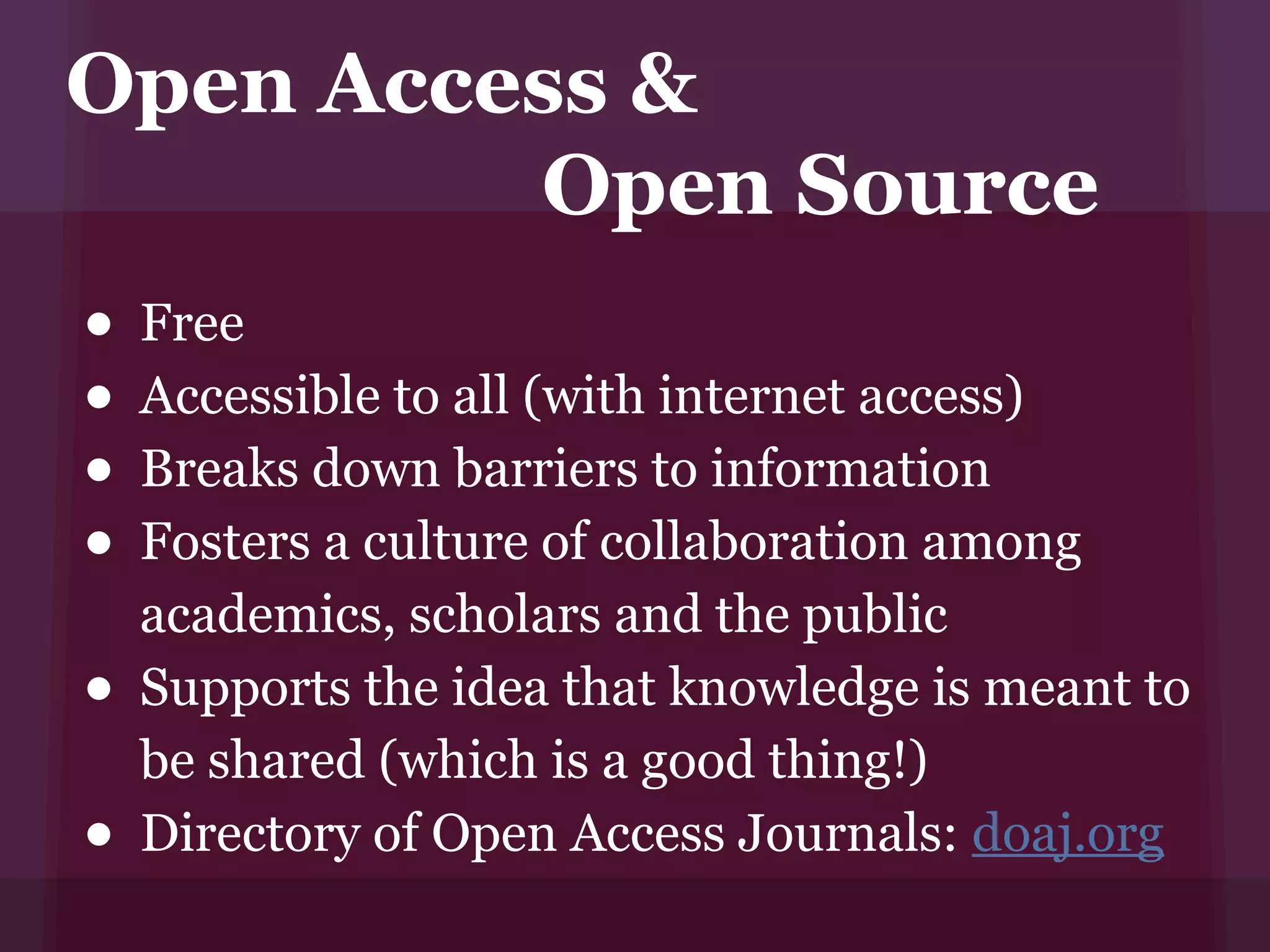 Open Access &
         Open Source
• Free
• Accessible to all (with internet access)
• Breaks down barriers to information
• Fosters a culture of collaboration among
    academics, scholars and the public
•   Supports the idea that knowledge is meant to
    be shared (which is a good thing!)
•   Directory of Open Access Journals: doaj.org
 