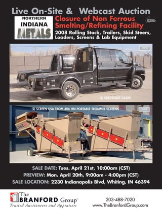 Live On-Site & Webcast Auction
                    Closure of Non Ferrous
                    Smelting/Refining Facility
                    2008 Rolling Stock, Trailers, Skid Steers,
                    Loaders, Screens & Lab Equipment

                                                                    2008




                                              (2) CHEVROLET C4500


       (2) SCREEN USA TROM 406 HM PORTABLE TROMMEL SCREENS          2008




        SALE DATE: Tues. April 21st, 10:00am (CST)
    PREVIEW: Mon. April 20th, 9:00am - 4:00pm (CST)
SALE LOCATION: 2230 Indianapolis Blvd, Whiting, IN 46394


                                               203-488-7020
                                          www.TheBranfordGroup.com
 