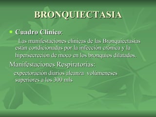 BRONQUIECTASIA Cuadro Clínico :  Las manifestaciones clínicas de las Bronquiectasias están condicionadas por la infección crónica y la hipersecreción de moco en los bronquios dilatados.   Manifestaciones Respiratorias: expectoración diarios alcanza  volúmeneses  superiores a los 300 mls 