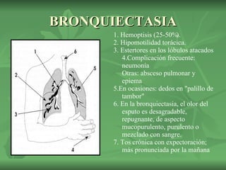 BRONQUIECTASIA 1. Hemoptisis (25-50%).  2. Hipomotilidad torácica.  3. Estertores en los lóbulos atacados 4.Complicación frecuente: neumonía  Otras: absceso pulmonar y epiema 5.En ocasiones: dedos en "palillo de tambor" 6. En la bronquiectasia, el olor del esputo es desagradable, repugnante, de aspecto mucopurulento, purulento o mezclado con sangre.  7. Tos crónica con expectoración; más pronunciada por la mañana  
