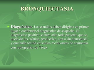BRONQUIECTASIA Diagnóstico :  Los estudios deben dirigirse en primer lugar a confirmar el diagnóstico de sospecha. El diagnóstico positivo se hará ante todo paciente que se queje de tos crónica, productiva, con o sin hemoptisis y que halla tenido episodios recidivantes de neumonía con radiografías de Tórax   