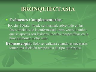 BRONQUIECTASIA Exámenes Complementarios : Rx de Tórax:  Puede ser normal, sobre todo en las fases iniciales de la enfermedad, otras veces lo único que se aprecia son lesiones lineales inespecíficas en la base pulmonar u otro sitio. Broncoscopía:  Solo se realizará cuando es necesario tomar una decisión terapéutica de tipo quirúrgica  