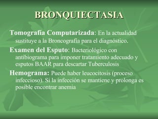 BRONQUIECTASIA Tomografía Computarizada :  En la actualidad sustituye a la Broncografía para el diagnóstico . Examen del Esputo :  Bacteriológico con antibiograma para imponer tratamiento adecuado y esputos BAAR para descartar Tuberculosis  Hemograma:  Puede haber leucocitosis (proceso infeccioso). Si la infección se mantiene y prolonga es posible encontrar anemia  