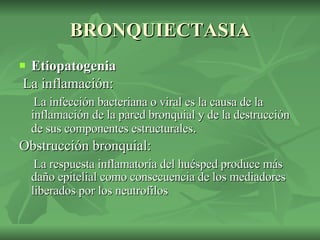 BRONQUIECTASIA Etiopatogenia   La inflamación: La infección bacteriana o viral es la causa de la inflamación de la pared bronquial y de la destrucción de sus componentes estructurales .  Obstrucción bronquial:  La respuesta inflamatoria del huésped produce más daño epitelial como consecuencia de los mediadores liberados por los neutrofilos   