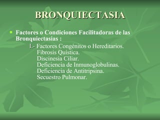 BRONQUIECTASIA Factores o Condiciones Facilitadoras de las Bronquiectasias : I.-  Factores Congénitos o Hereditarios.   Fibrosis Quística.   Discinesia Ciliar.   Deficiencia de Inmunoglobulinas.   Deficiencia de Antitripsina.   Secuestro Pulmonar.   
