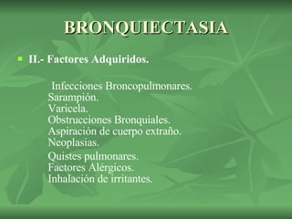 BRONQUIECTASIA II.- Factores Adquiridos. Infecciones Broncopulmonares.   Sarampión.   Varicela.   Obstrucciones Bronquiales.   Aspiración de cuerpo extraño.   Neoplasias. Quistes pulmonares.   Factores Alérgicos.   Inhalación de irritantes. 