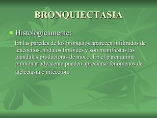 BRONQUIECTASIA Histológicamente:  En las paredes de los bronquios aparecen infiltrados de leucocitos, nódulos linfoides y son manifiestas las glándulas productoras de moco. En el parenquima pulmonar adyacente pueden apreciarse fenómenos de atelectasia e infección . 