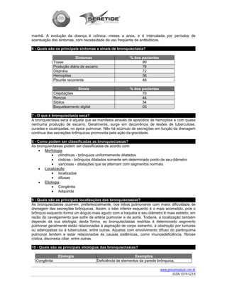manhã. A evolução da doença é crônica, meses a anos, e é intercalada por períodos de
acentuação dos sintomas, com necessidade de uso freqüente de antibióticos.

6 - Quais são os principais sintomas e sinais de bronquiectasia?

                            Sintomas                      % dos pacientes
              Tosse                                             90
              Produção diária de escarro                        76
              Dispnéia                                          72
              Hemoptise                                         56
              Pleurite recorrente                               46

                          Sinais                          % dos pacientes
              Crepitações                                       70
              Roncos                                            44
              Sibilos                                           34
              Baqueteamento digital                             03

7 - O que é bronquiectasia seca?
A bronquiectasia seca é aquela que se manifesta através de episódios de hemoptise e com quase
nenhuma produção de escarro. Geralmente, surge em decorrência de lesões de tuberculose,
curadas e cicatrizadas, no ápice pulmonar. Não há acúmulo de secreções em função da drenagem
contínua das secreções brônquicas promovida pela ação da gravidade.

8 - Como podem ser classificadas as bronquiectasias?
As bronquiectasias podem ser classificadas de acordo com:
    • Morfologia
           • cilíndricas - brônquios uniformemente dilatados
           • císticas - brônquios dilatados somente em determinado ponto de seu diâmetro
           • varicosas - dilatações que se alternam com segmentos normais
    • Localização
           • localizadas
           • difusas
    • Etiologia
           • Congênita
           • Adquirida

9 - Quais são as principais localizações das bronquiectasias?
As bronquiectasias ocorrem, preferencialmente, nos lobos pulmonares com maior dificuldade de
drenagem das secreções brônquicas. Assim, o lobo inferior esquerdo é o mais acometido, pois o
brônquio esquerdo forma um ângulo mais agudo com a traquéia e seu diâmetro é mais estreito, em
razão do cavalgamento que sofre da artéria pulmonar e da aorta. Todavia, a localização também
depende da sua etiologia; desta forma, as bronquiectasias restritas à determinado segmento
pulmonar geralmente estão relacionadas à aspiração de corpo estranho, à obstrução por tumores
ou adenopatias ou à tuberculose, entre outras. Aquelas com envolvimento difuso do parênquima
pulmonar tendem a estar relacionadas às causas sistêmicas, como imunoedeficiência, fibrose
cística, discinesia ciliar, entre outras.

10 - Quais são as principais etiologias das bronquiectasias?

                Etiologia                                    Exemplos
  Congênita                            Deficiência de elementos da parede brônquica,

                                                                            www.pneumoatual.com.br
                                                                                   ISSN 1519-521X
 
