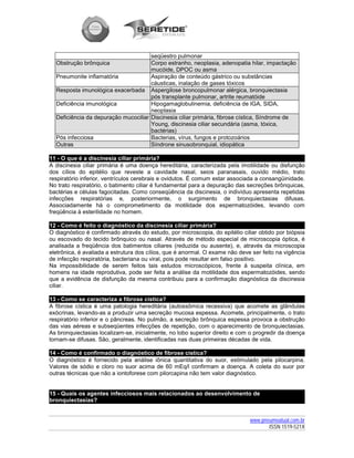 seqüestro pulmonar
  Obstrução brônquica                 Corpo estranho, neoplasia, adenopatia hilar, impactação
                                      mucóide, DPOC ou asma
  Pneumonite inflamatória             Aspiração de conteúdo gástrico ou substâncias
                                      cáusticas, inalação de gases tóxicos
  Resposta imunológica exacerbada Aspergilose broncopulmonar alérgica, bronquiectasia
                                      pós transplante pulmonar, artrite reumatóide
  Deficiência imunológica             Hipogamaglobulinemia, deficiência de IGA, SIDA,
                                      neoplasia
  Deficiência da depuração mucociliar Discinesia ciliar primária, fibrose cística, Síndrome de
                                      Young, discinesia ciliar secundária (asma, tóxica,
                                      bactérias)
  Pós infecciosa                      Bacterias, vírus, fungos e protozoários
  Outras                              Síndrone sinusobronquial, idiopática

11 - O que é a discinesia ciliar primária?
A discinesia ciliar primária é uma doença hereditária, caracterizada pela imotilidade ou disfunção
dos cílios do epitélio que reveste a cavidade nasal, seios paranasais, ouvido médio, trato
respiratório inferior, ventrículos cerebrais e ovidutos. É comum estar associada a consangüinidade.
No trato respiratório, o batimento ciliar é fundamental para a depuração das secreções brônquicas,
bactérias e células fagocitadas. Como conseqüência da discinesia, o indivíduo apresenta repetidas
infecções respiratórias e, posteriormente, o surgimento de bronquiectasias difusas.
Associadamente há o comprometimento da motilidade dos espermatozóides, levando com
freqüência à esterilidade no homem.

12 - Como é feito o diagnóstico da discinesia ciliar primária?
O diagnóstico é confirmado através do estudo, por microscopia, do epitélio ciliar obtido por biópsia
ou escovado do tecido brônquico ou nasal. Através de método especial de microscopia óptica, é
analisada a freqüência dos batimentos ciliares (reduzida ou ausente), e, através da microscopia
eletrônica, é avaliada a estrutura dos cílios, que é anormal. O exame não deve ser feito na vigência
de infecção respiratória, bacteriana ou viral, pois pode resultar em falso positivo.
Na impossibilidade de serem feitos tais estudos microscópicos, frente à suspeita clínica, em
homens na idade reprodutiva, pode ser feita a análise da motilidade dos espermatozóides, sendo
que a evidência de disfunção da mesma contribuiu para a confirmação diagnóstica da discinesia
ciliar.

13 - Como se caracteriza a fibrose cística?
A fibrose cística é uma patologia hereditária (autossômica recessiva) que acomete as glândulas
exócrinas, levando-as a produzir uma secreção mucosa espessa. Acomete, principalmente, o trato
respiratório inferior e o pâncreas. No pulmão, a secreção brônquica espessa provoca a obstrução
das vias aéreas e subseqüentes infecções de repetição, com o aparecimento de bronquiectasias.
As bronquiectasias localizam-se, inicialmente, no lobo superior direito e com o progredir da doença
tornam-se difusas. São, geralmente, identificadas nas duas primeiras décadas de vida.

14 - Como é confirmado o diagnóstico de fibrose cística?
O diagnóstico é fornecido pela análise iônica quantitativa do suor, estimulado pela pilocarpina.
Valores de sódio e cloro no suor acima de 60 mEq/l confirmam a doença. A coleta do suor por
outras técnicas que não a iontoforese com pilorcapina não tem valor diagnóstico.


15 - Quais os agentes infecciosos mais relacionados ao desenvolvimento de
bronquiectasias?


                                                                              www.pneumoatual.com.br
                                                                                     ISSN 1519-521X
 