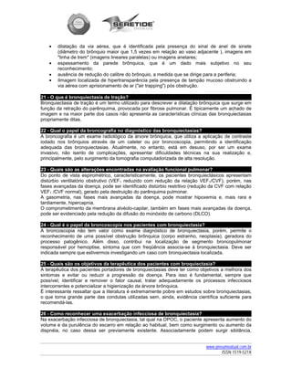 •   dilatação da via aérea, que é identificada pela presença do sinal de anel de sinete
       (diâmetro do brônquio maior que 1,5 vezes em relação ao vaso adjacente ), imagens em
       "linha de trem" (imagens lineares paralelas) ou imagens anelares;
   •   espessamento da parede brônquica, que é um dado mais subjetivo no seu
       reconhecimento;
   •   ausência de redução do calibre do brônquio, a medida que se dirige para a periferia;
   •   iImagem localizada de hipertransparência pela presença de tampão mucoso obstruindo a
       via aérea com aprisionamento de ar ("air trapping") pós obstrução.

21 - O que é bronquiectasia de tração?
Bronquiectasia de tração é um termo utilizado para descrever a dilatação brônquica que surge em
função da retração do parênquima, provocada por fibrose pulmonar. É tipicamente um achado de
imagem e na maior parte dos casos não apresenta as características clínicas das bronquiectasias
propriamente ditas.

22 - Qual o papel da broncografia no diagnóstico das bronquiectasias?
A broncografia é um exame radiológico da árvore brônquica, que utiliza a aplicação de contraste
iodado nos brônquios através de um cateter ou por broncoscopia, permitindo a identificação
adequada das bronquiectasias. Atualmente, no entanto, está em desuso, por ser um exame
invasivo, não isento de complicações, apresentar dificuldades técnicas na sua realização e,
principalmente, pelo surgimento da tomografia computadorizada de alta resolução.

23 - Quais são as alterações encontradas na avaliação funcional pulmonar?
Do ponto de vista espirométrico, caracteristicamente, os pacientes bronquiectásicos apresentam
distúrbio ventilatório obstrutivo (VEF1 reduzido com redução da relação VEF1/CVF), porém, nas
fases avançadas da doença, pode ser identificado distúrbio restritivo (redução da CVF com relação
VEF1 /CVF normal), gerado pela destruição do parênquima pulmonar.
A gasometria, nas fases mais avançadas da doença, pode mostrar hipoxemia e, mais rara e
tardiamente, hipercapnia.
O comprometimento da membrana alvéolo-capilar, também em fases mais avançadas da doença,
pode ser evidenciado pela redução da difusão do monóxido de carbono (DLCO).

24 - Qual é o papel da broncoscopia nos pacientes com bronquiectasia?
A broncoscopia não tem valor como exame diagnóstico de bronquiectasia, porém, permite o
reconhecimento de uma possível obstrução brônquica (corpo estranho, neoplasia), geradora do
processo patogênico. Além disso, contribui na localização de segmento broncopulmonar
responsável por hemoptise, sintoma que com freqüência associa-se à bronquiectasia. Deve ser
indicada sempre que estivermos investigando um caso com bronquiectasia localizada.

25 - Quais são os objetivos da terapêutica dos pacientes com broquiectasia?
A terapêutica dos pacientes portadores de bronquiectasias deve ter como objetivos a melhora dos
sintomas e evitar ou reduzir a progressão da doença. Para isso é fundamental, sempre que
possível, identificar e remover o fator causal, tratar adequadamente os processos infecciosos
intercorrentes e potencializar a higienização da árvore brônquica.
É interessante ressaltar que a literatura é extremamente pobre em estudos sobre bronquiectasias,
o que torna grande parte das condutas utilizadas sem, ainda, evidência científica suficiente para
recomendá-las.

26 - Como reconhecer uma exacerbação infecciosa de bronquiectasia?
Na exacerbação infecciosa de bronquiectasia, tal qual na DPOC, o paciente apresenta aumento do
volume e da purulência do escarro em relação ao habitual, bem como surgimento ou aumento da
dispnéia, no caso dessa ser previamente existente. Associadamente podem surgir sibilância,


                                                                            www.pneumoatual.com.br
                                                                                   ISSN 1519-521X
 