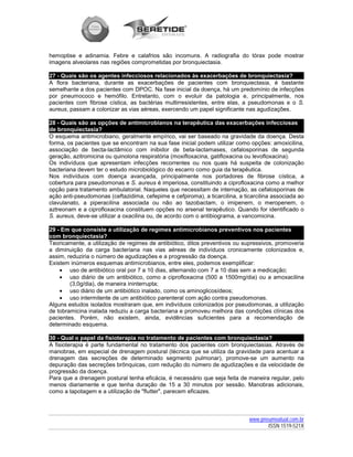 hemoptise e adinamia. Febre e calafrios são incomuns. A radiografia do tórax pode mostrar
imagens alveolares nas regiões comprometidas por bronquiectasia.

27 - Quais são os agentes infecciosos relacionados às exacerbações de bronquiectasia?
A flora bacteriana, durante as exacerbações de pacientes com bronquiectasia, é bastante
semelhante a dos pacientes com DPOC. Na fase inicial da doença, há um predomínio de infecções
por pneumococo e hemófilo. Entretanto, com o evoluir da patologia e, principalmente, nos
pacientes com fibrose cística, as bactérias multirresistentes, entre elas, a pseudomonas e o S.
aureus, passam a colonizar as vias aéreas, exercendo um papel significante nas agudizações.

28 - Quais são as opções de antimicrobianos na terapêutica das exacerbações infecciosas
de bronquiectasia?
O esquema antimicrobiano, geralmente empírico, vai ser baseado na gravidade da doença. Desta
forma, os pacientes que se encontram na sua fase inicial podem utilizar como opções: amoxicilina,
associação de becta-lactâmico com inibidor de beta-lactamases, cefalosporinas de segunda
geração, azitromicina ou quinolona respiratória (moxifloxacina, gatifloxacina ou levofloxacina).
Os indivíduos que apresentam infecções recorrentes ou nos quais há suspeita de colonização
bacteriana devem ter o estudo microbiológico do escarro como guia da terapêutica.
Nos indivíduos com doença avançada, principalmente nos portadores de fibrose cística, a
cobertura para pseudomonas e S. aureus é imperiosa, constituindo a ciprofloxacina como a melhor
opção para tratamento ambulatorial. Naqueles que necessitam de internação, as cefalosporinas de
ação anti-pseudomonas (ceftazidima, cefepime e cefpiroma), a ticarcilina, a ticarcilina associada ao
clavulanato, a piperacilina associada ou não ao tazobactam, o imipenem, o meropenem, o
aztreonam e a ciprofloxacina constituem opções no arsenal terapêutico. Quando for identificado o
S. aureus, deve-se utilizar a oxacilina ou, de acordo com o antibiograma, a vancomicina.

29 - Em que consiste a utilização de regimes antimicrobianos preventivos nos pacientes
com bronquiectasia?
Teoricamente, a utilização de regimes de antibiótico, ditos preventivos ou supressivos, promoveria
a diminuição da carga bacteriana nas vias aéreas de indivíduos cronicamente colonizados e,
assim, reduziria o número de agudizações e a progressão da doença.
Existem inúmeros esquemas antimicrobianos, entre eles, podemos exemplificar:
    • uso de antibiótico oral por 7 a 10 dias, alternando com 7 a 10 dias sem a medicação;
    • uso diário de um antibiótico, como a ciprofloxacina (500 a 1500mg/dia) ou a amoxacilina
        (3,0g/dia), de maneira ininterrupta;
    • uso diário de um antibiótico inalado, como os aminoglicosídeos;
    • uso intermitente de um antibiótico parenteral com ação contra pseudomonas.
Alguns estudos isolados mostraram que, em indivíduos colonizados por pseudomonas, a utilização
de tobramicina inalada reduziu a carga bacteriana e promoveu melhora das condições clínicas dos
pacientes. Porém, não existem, ainda, evidências suficientes para a recomendação de
determinado esquema.

30 - Qual o papel da fisioterapia no tratamento de pacientes com bronquiectasia?
A fisioterapia é parte fundamental no tratamento dos pacientes com bronquiectasias. Através de
manobras, em especial de drenagem postural (técnica que se utiliza da gravidade para acentuar a
drenagem das secreções de determinado segmento pulmonar), promove-se um aumento na
depuração das secreções brônquicas, com redução do número de agudizações e da velocidade de
progressão da doença.
Para que a drenagem postural tenha eficácia, é necessário que seja feita de maneira regular, pelo
menos diariamente e que tenha duração de 15 a 30 minutos por sessão. Manobras adicionais,
como a tapotagem e a utilização de "flutter", parecem eficazes.



                                                                              www.pneumoatual.com.br
                                                                                     ISSN 1519-521X
 