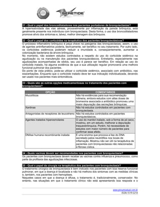 31 - Qual o papel dos broncodilatadores nos pacientes portadores de bronquiectasias?
A hiperreatividade das vias aéreas, provavelmente por inflamação da parede brônquica, está
geralmente presente nos indivíduos com bronquiectasia. Desta forma, o uso dos broncodilatadores
promove alívio dos sintomas e, talvez, melhor drenagem dos brônquios.

32 - Qual o papel dos corticóides na terapêutica dos pacientes bronquiectásicos?
O processo inflamatório brônquico é peça chave na patogenia das bronquiectasias, assim, o uso
de agentes antinflamatórios poderia, teoricamente, ser benéfico no seu tratamento. Por outro lado,
os corticóides sistêmicos poderiam reduzir a imunidade e, conseqüentemente, aumentar a
colonização bacteriana da árvore brônquica.
No momento, não existem estudos controlados a respeito do uso do corticóide sistêmico na
agudização ou na manutenção dos pacientes bronquiectásicos. Entretanto, especialmente nas
agudizações acompanhadas de sibilos, seu uso é parece ser benéfico. Em relação ao uso do
corticóide inalado, há alguma evidência de que a sua utilização regular promoveria uma melhora
funcional pulmonar dos pacientes.
Do ponto de vista prático, pode-se utilizar o corticóide sistêmico, associado com antibiótico, nas
exacerbações. Enquanto que o corticóide inalado deve ter sua indicação individualizada, devendo
ser usado nos pacientes mais sintomáticos.

33 - Quais são as outras opções medicamentosas no tratamento dos pacientes com
bronquiectasia?

                   OPÇÃO                                       COMENTÁRIOS
  Mucolíticos                               Não há evidências para sua recomendação
                                            rotineira, embora estudos com altas doses de
                                            bromexina associada a antibiótico promoveu uma
                                            maior depuração das secreções brônquicas.
  Xantinas                                  Não há estudos controlados em pacientes com
                                            bronquiectasia.
  Antagonistas de receptores de leucotrieno Não há estudos controlados em pacientes
                                            bronquiectásicos.
  Agentes inalados hiperosmolares           O uso do manitol inalado, sob a forma de pó seco,
                                            mostrou, em um estudo, melhorar a depuração
                                            traqueobrônquica. Porém, há necessidade de
                                            estudos com maior número de pacientes para
                                            confirmar esse efeito.
  DNAse humana recombinante inalada         É uma enzima que provoca a lise do DNA
                                            secretado pelos neutrófilos nos locais de
                                            inflamação. Mostrou não ser útil na terapêutica de
                                            pacientes com bronquiectasias não relacionadas
                                            à fibrose cística.

34 - Quais vacinas devem ser recomendadas nos pacientes com bronquiectasia?
Os pacientes com bronquiectasia devem receber as vacinas contra influenza e pneumococo, como
parte da profilaxia das agudizações infecciosas.

35 - Qual o papel da cirurgia na terapêutica dos pacientes com bronquiectasia?
O tratamento cirúrgico da bronquiectasia é bem indicado nos pacientes com boa reserva funcional
pulmonar, em que a doença é localizada e não há melhora dos sintomas com as medidas clínicas
e, também, nos pacientes com hemoptises.
Naqueles casos em que a doença é difusa, o tratamento é, tradicionalmente, conservador. No
entanto, nas situações em que o tratamento clínico não está apresentando boa resposta e o


                                                                            www.pneumoatual.com.br
                                                                                   ISSN 1519-521X
 
