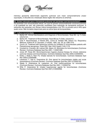 indivíduo apresenta determinado segmento pulmonar com maior comprometimento (maior
supuração), é discutido se a ressecção dessa região não reduziria os sintomas.

36 - Existe indicação para o transplante pulmonar em pacientes com bronquiectasia?
Os pacientes com bronquiectasia difusa, em que há grande comprometimento funcional pulmonar
e da qualidade de vida, são potenciais candidatos para realização de transplante pulmonar. A
sobrevida dos pacientes com fibrose cística transplantados é de 70% no primeiro ano e 49% após
quatro anos. Não há dados disponíveis para os outros tipos de bronquiectasia.

37 - Leitura recomendada
    1. Barker AF. Clinical Manifestations and Diagnosis of Bronchiectasis. Rose BD. Up To Date,
        volume 9.2.
    2. Barker AF. Treatment of Bronchiectasis. Rose BD.Up To Date, volume 9.2.
    3. Cole P. Bronchiectasis, in Brewis RAL, Corrin B, Geddes DM, Gibson GJ. Respiratory
        Medicine. Editora W. B. Saunders, 2ª edição, 1995, cap. 39, pp 1286-1316.
    4. Couch LA. Treatment with tobramycin solution for inhalation in bronchiectasis patients with
        Pseudomonas aeruginosa. Chest 2001 Sep;120(3 Suppl):114S-117S.
    5. Crockett AJ, Cranston JM, Latimer KM, Alpers JH. Mucolytics for bronchiectasis (Cochrane
        Review). Cochrane Database Syst Rev 2001; 1:CD001289.
    6. Jones AP, Rowe BH. Bronchopulmonary hygiene physical therapy for chronic obstrutive
        pulmonar disease and bronchiectasis. Cochrane Database Syst Rev 2000;2:CD000045.
    7. Kolbe J, Wells A, Ram FS. Inhaled steroids for bronchiectasis. Cochrane Database Syst
        Rev 2000;2:CD000996.
    8. Lasserson T, Holt K, Greenstone M. Oral steroid for bronchiectasis (stable and acute
        exacerbations) (Cochrane Review). Cochrane Database Syst Rev 2001;4:CD002162.
    9. Steele K, Greenstone M, Lasserson JA. Oral methyl-xanthines for bronchiectasis
        (Cochrane Review). Cochrane Database Syst Rev 2001; 1:CD002734.
    10. Wills P, Greenstone M. Inhaled hyperosmolar agents for bronchiectasis (Cochrane
        Review). Cochrane Database Syst Rev 2001;2:CD002996.




                                                                            www.pneumoatual.com.br
                                                                                   ISSN 1519-521X
 