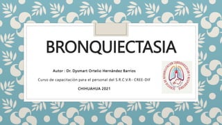 BRONQUIECTASIA
Autor : Dr. Dysmart Ortelio Hernández Barrios
Curso de capacitación para el personal del S.R.C.V.R- CREE-DIF
CHIHUAHUA 2021
 