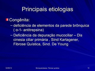 Principais etiologias
    Congênita:
      – deficiência de elementos da parede brônquica
        ( α-1- antitrepsina)
      – Deficiência da depuração mucociliar – Dis
        cinesia ciliar primária , Sínd Kartagener,
        Fibrose Quística, Sind. De Young




02/06/12            Bronquiectasias. Fibrose quística   10
 