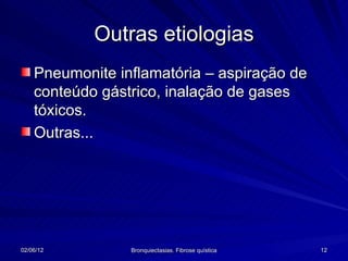 Outras etiologias
    Pneumonite inflamatória – aspiração de
    conteúdo gástrico, inalação de gases
    tóxicos.
    Outras...




02/06/12         Bronquiectasias. Fibrose quística   12
 