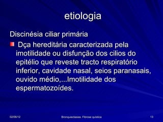 etiologia
Discinésia ciliar primária
   Dça hereditária caracterizada pela
  imotilidade ou disfunção dos cilios do
  epitélio que reveste tracto respiratório
  inferior, cavidade nasal, seios paranasais,
  ouvido médio,...Imotilidade dos
  espermatozoídes.


02/06/12        Bronquiectasias. Fibrose quística   13
 