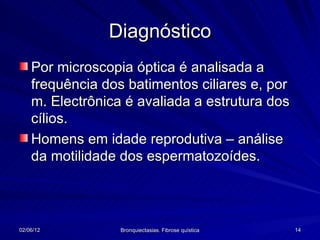 Diagnóstico
    Por microscopia óptica é analisada a
    frequência dos batimentos ciliares e, por
    m. Electrônica é avaliada a estrutura dos
    cílios.
    Homens em idade reprodutiva – análise
    da motilidade dos espermatozoídes.




02/06/12          Bronquiectasias. Fibrose quística   14
 