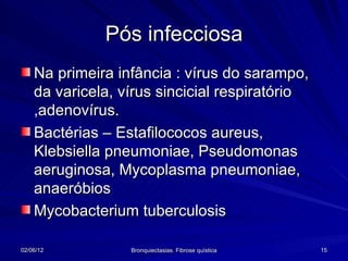 Pós infecciosa
    Na primeira infância : vírus do sarampo,
    da varicela, vírus sincicial respiratório
    ,adenovírus.
    Bactérias – Estafilococos aureus,
    Klebsiella pneumoniae, Pseudomonas
    aeruginosa, Mycoplasma pneumoniae,
    anaeróbios
    Mycobacterium tuberculosis

02/06/12          Bronquiectasias. Fibrose quística   15
 