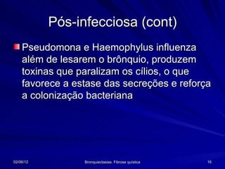 Pós-infecciosa (cont)
    Pseudomona e Haemophylus influenza
    além de lesarem o brônquio, produzem
    toxinas que paralizam os cílios, o que
    favorece a estase das secreções e reforça
    a colonização bacteriana




02/06/12         Bronquiectasias. Fibrose quística   16
 