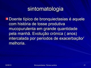 sintomatologia
    Doente típico de bronquiectasias é aquele
    com história de tosse produtiva
    mucopurulenta em grande quantidade
    pela manhã. Evolução crónica ( anos)
    intercalada por períodos de exacerbação∕
    melhoria.




02/06/12         Bronquiectasias. Fibrose quística   21
 