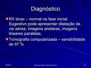 Diagnóstico
    RX tórax – normal na fase inicial.
    Sugestivo pode apresentar dilatação da
    via aérea, imagens anelares, imagens
    lineares paralelas.
    Tomografia computarizada – sensibilidade
    de 97 %




02/06/12         Bronquiectasias. Fibrose quística   22
 