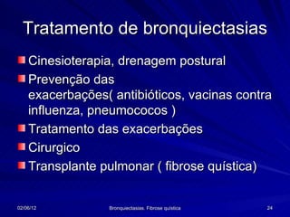 Tratamento de bronquiectasias
    Cinesioterapia, drenagem postural
    Prevenção das
    exacerbações( antibióticos, vacinas contra
    influenza, pneumococos )
    Tratamento das exacerbações
    Cirurgico
    Transplante pulmonar ( fibrose quística)


02/06/12         Bronquiectasias. Fibrose quística   24
 