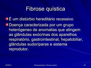 Fibrose quística
    É um distúrbio hereditário recessivo
    Doença caracterizada por um grupo
    heterógeneo de anomalias que atingem
    as glândulas exócrinas dos aparelhos
    respiratório, gastrointestinal, hepatobiliar,
    glândulas sudoríparas e sistema
    reprodutor.


02/06/12           Bronquiectasias. Fibrose quística   26
 