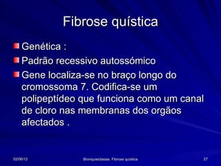 Fibrose quística
    Genética :
    Padrão recessivo autossómico
    Gene localiza-se no braço longo do
    cromossoma 7. Codifica-se um
    polipeptídeo que funciona como um canal
    de cloro nas membranas dos orgãos
    afectados .


02/06/12         Bronquiectasias. Fibrose quística   27
 