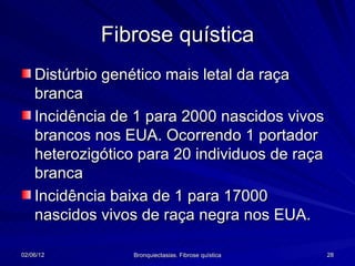Fibrose quística
    Distúrbio genético mais letal da raça
    branca
    Incidência de 1 para 2000 nascidos vivos
    brancos nos EUA. Ocorrendo 1 portador
    heterozigótico para 20 individuos de raça
    branca
    Incidência baixa de 1 para 17000
    nascidos vivos de raça negra nos EUA.

02/06/12          Bronquiectasias. Fibrose quística   28
 