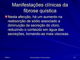 Manifestações clínicas da
                fibrose quística
    Nesta afecção, há um aumento na
    reabsorção de sódio associado a
    diminuição da secreção do cloro,
    reduzindo o conteúdo em água das
    secreções, tornando-as mais viscosas.




02/06/12           Bronquiectasias. Fibrose quística   29
 