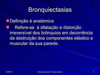 Bronquiectasias
    Definição é anatómica
       Refere-se à dilatação e distorção
    irreversível dos brônquios em decorrência
    da destruição dos componentes elástico e
    muscular da sua parede.




02/06/12         Bronquiectasias. Fibrose quística   3
 