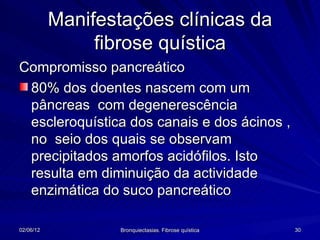 Manifestações clínicas da
                fibrose quística
Compromisso pancreático
 80% dos doentes nascem com um
 pâncreas com degenerescência
 escleroquística dos canais e dos ácinos ,
 no seio dos quais se observam
 precipitados amorfos acidófilos. Isto
 resulta em diminuição da actividade
 enzimática do suco pancreático

02/06/12           Bronquiectasias. Fibrose quística   30
 