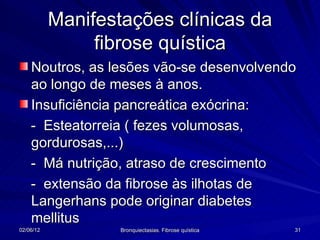 Manifestações clínicas da
                fibrose quística
    Noutros, as lesões vão-se desenvolvendo
    ao longo de meses à anos.
    Insuficiência pancreática exócrina:
    - Esteatorreia ( fezes volumosas,
    gordurosas,...)
    - Má nutrição, atraso de crescimento
    - extensão da fibrose às ilhotas de
    Langerhans pode originar diabetes
    mellitus
02/06/12           Bronquiectasias. Fibrose quística   31
 