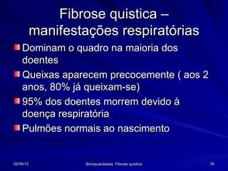Fibrose quistica –
           manifestações respiratórias
    Dominam o quadro na maioria dos
    doentes
    Queixas aparecem precocemente ( aos 2
    anos, 80% já queixam-se)
    95% dos doentes morrem devido à
    doença respiratória
    Pulmões normais ao nascimento


02/06/12            Bronquiectasias. Fibrose quística   35
 