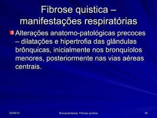 Fibrose quistica –
           manifestações respiratórias
    Alterações anatomo-patológicas precoces
    – dilatações e hipertrofia das glândulas
    brônquicas, inicialmente nos bronquíolos
    menores, posteriormente nas vias aéreas
    centrais.




02/06/12            Bronquiectasias. Fibrose quística   36
 