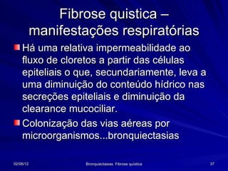 Fibrose quistica –
           manifestações respiratórias
    Há uma relativa impermeabilidade ao
    fluxo de cloretos a partir das células
    epiteliais o que, secundariamente, leva a
    uma diminuição do conteúdo hídrico nas
    secreções epiteliais e diminuição da
    clearance mucociliar.
    Colonização das vias aéreas por
    microorganismos...bronquiectasias

02/06/12            Bronquiectasias. Fibrose quística   37
 