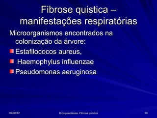 Fibrose quistica –
           manifestações respiratórias
Microorganismos encontrados na
 colonização da árvore:
 Estafilococos aureus,
  Haemophylus influenzae
 Pseudomonas aeruginosa




02/06/12            Bronquiectasias. Fibrose quística   39
 