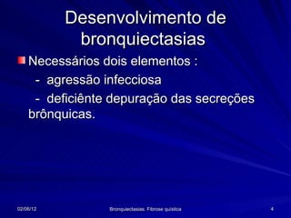 Desenvolvimento de
            bronquiectasias
    Necessários dois elementos :
     - agressão infecciosa
     - deficiênte depuração das secreções
    brônquicas.




02/06/12         Bronquiectasias. Fibrose quística   4
 