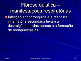 Fibrose quistica –
           manifestações respiratórias
    Infecção endobrônquica e a resposta
    inflamatória secundária levam a
    destruição das vias aéreas e a formação
    de bronquiectasias




02/06/12            Bronquiectasias. Fibrose quística   40
 