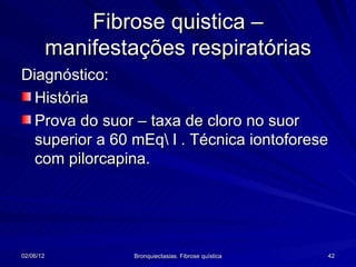 Fibrose quistica –
           manifestações respiratórias
Diagnóstico:
  História
  Prova do suor – taxa de cloro no suor
  superior a 60 mEq l . Técnica iontoforese
  com pilorcapina.




02/06/12            Bronquiectasias. Fibrose quística   42
 