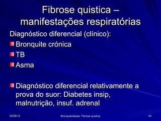 Fibrose quistica –
           manifestações respiratórias
Diagnóstico diferencial (clínico):
  Bronquite crónica
  TB
  Asma

    Diagnóstico diferencial relativamente a
    prova do suor: Diabetes insip,
    malnutrição, insuf. adrenal
02/06/12            Bronquiectasias. Fibrose quística   43
 