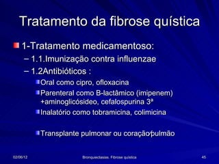 Tratamento da fibrose quística
    1-Tratamento medicamentoso:
      – 1.1.Imunização contra influenzae
      – 1.2Antibióticos :
           Oral como cipro, ofloxacina
           Parenteral como B-lactâmico (imipenem)
           +aminoglicósideo, cefalospurina 3ª
           Inalatório como tobramicina, colimicina

           Transplante pulmonar ou coração∕pulmão


02/06/12               Bronquiectasias. Fibrose quística   45
 