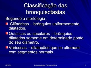 Classificação das
            bronquiectasias
Segundo a morfologia :
  Cilíndricas – brônquios uniformemente
 dilatados.
 Quísticas ou saculares – brônquios
 dilatados somente em determinado ponto
 do seu diâmetro.
 Varicosas – dilatações que se alternam
 com segmentos normais


02/06/12       Bronquiectasias. Fibrose quística   5
 