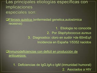 Fibrosis quistica (enfermedad genetica,autosòmica
 recesiva):
                                   1. Etiologia no conocida
                             2. Por Staphylococcus aureus
               3. Diagnostico: cloro en sudòr >de 60mEq/l
                      Incidencia en España 1/5352 nacidos

Inmunodeficiencias con deficit en producciòn de
 anticuerpos:

     1. Deficiencias de IgG,IgA o IgM (inmunidad humoral)
                                       2. Asociados a HIV
 