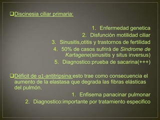 Discinesia ciliar primaria:

                                     1. Enfermedad genetica
                               2. Disfunciòn motilidad ciliar
                  3. Sinusitis,otitis y trastornos de fertilidad
                   4. 50% de casos sufrirà de Sindrome de
                       Kartagene(sinusitis y situs inversus)
                   5. Diagnostico:prueba de sacarina(+++)

Déficit de α1-antitripsina:esto trae como consecuencia el
 aumento de la elastasa que degrada las fibras elásticas
 del pulmón.
                           1. Enfisema panacinar pulmonar
      2. Diagnostico:importante por tratamiento especifico
 