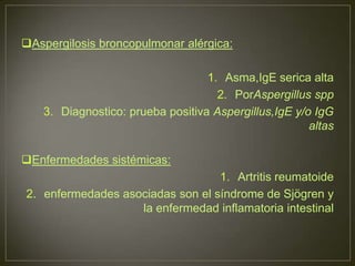 Aspergilosis broncopulmonar alérgica:

                                  1. Asma,IgE serica alta
                                    2. PorAspergillus spp
   3. Diagnostico: prueba positiva Aspergillus,IgE y/o IgG
                                                      altas

Enfermedades sistémicas:
                                  1. Artritis reumatoide
2. enfermedades asociadas son el síndrome de Sjögren y
                   la enfermedad inflamatoria intestinal
 