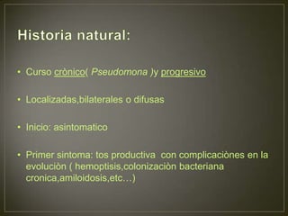 • Curso crònico( Pseudomona )y progresivo

• Localizadas,bilaterales o difusas

• Inicio: asintomatico

• Primer sintoma: tos productiva con complicaciònes en la
  evoluciòn ( hemoptisis,colonizaciòn bacteriana
  cronica,amiloidosis,etc…)
 