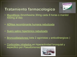 • Mucoliticos (bromhexina 30mg cada 8 horas o manitol
  400mg al dià)

• ADNsa recombinante humana nebulizada

• Suero salino hipertónico nebulizado

• Broncodilatadores( beta 2 agonistas y anticolinergicos )

• Corticoides inhalados en hiperactividad bronquial y
  especifico por Pseudomonas)
 