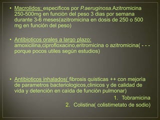 • Macrolidos: especificos por P.aeruginosa.Azitromicina
  250-500mg en funciòn del peso 3 dias por semana
  durante 3-6 meses(azitromicina en dosis de 250 o 500
  mg en función del peso)

• Antibioticos orales a largo plazo:
  amoxicilina,ciprofloxacino,eritromicina o azitromicina( - - -
  porque pocos utiles segùn estudios)




• Antibioticos inhalados( fibrosis quisticas ++ con mejorìa
  de parametros bacteriologicos,clinicos y de calidad de
  vida y detenciòn en caìda de funciòn pulmonar)
                                              1. Tobramicina
                        2. Colistina( colistimetato de sodio)
 